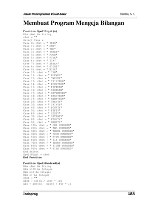 Dasar Pemrograman Visual Basic      Hendra, S.T.


Membuat Program Mengeja Bilangan
Function SpellDigit(x)
Dim cRet As String
cRet = ""
Select Case x
Case 0: cRet = " ZERO"
Case 1: cRet = " ONE"
Case 2: cRet = " TWO"
Case 3: cRet = " THREE"
Case 4: cRet = " FOUR"
Case 5: cRet = " FIVE"
Case 6: cRet = " SIX"
Case 7: cRet = " SEVEN"
Case 8: cRet = " EIGHT"
Case 9: cRet = " NINE"
Case 10: cRet = " TEN"
Case 11: cRet = " ELEVEN"
Case 12: cRet = " TWELVE"
Case 13: cRet = " THIRTEEN"
Case 14: cRet = " FOURTEEN"
Case 15: cRet = " FIFTEEN"
Case 16: cRet = " SIXTEEN"
Case 17: cRet = " SEVENTEEN"
Case 18: cRet = " EIGHTEEN"
Case 19: cRet = " NINETEEN"
Case 20: cRet = " TWENTY"
Case 30: cRet = " THIRTY"
Case 40: cRet = " FOURTY"
Case 50: cRet = " FIFTY"
Case 60: cRet = " SIXTY"
Case 70: cRet = " SEVENTY"
Case 80: cRet = " EIGHTY"
Case 90: cRet = " NINETY"
Case 100: cRet = " ONE HUNDRED"
Case 200: cRet = " TWO HUNDRED"
Case 300: cRet = " THREE HUNDRED"
Case 400: cRet = " FOUR HUNDRED"
Case 500: cRet = " FIVE HUNDRED"
Case 600: cRet = " SIX HUNDRED"
Case 700: cRet = " SEVEN HUNDRED"
Case 800: cRet = " EIGHT HUNDRED"
Case 900: cRet = " NINE HUNDRED"
End Select
SpellDigit = cRet
End Function

Function SpellHundred(x)
Dim cRet As String
Dim n100 As Integer
Dim n10 As Integer
Dim n1 As Integer
cRet = ""
n100 = Int(x / 100) * 100
n10 = Int((x - n100) / 10) * 10


Indoprog                                  188
 
