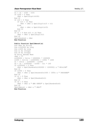 Dasar Pemrograman Visual Basic                              Hendra, S.T.

n1 = (x - n100 - n10)
If n100 > 0 Then
   cRet = SpellDigit(n100)
End If
If n10 > 0 Then
   If n10 = 10 Then
      cRet = cRet & SpellDigit(n10 + n1)
   Else
      cRet = cRet & SpellDigit(n10)
   End If
End If
If n1 > 0 And n10 <> 10 Then
   cRet = cRet & SpellDigit(n1)
End If
SpellHundred = cRet
End Function

Public Function SpellAmount(x)
Dim cRet As String
Dim n1000000 As Long
Dim n1000 As Long
Dim n1 As Integer
Dim n0 As Integer
On Error Resume Next
cRet = ""
n1000000 = Int(x / 1000000) * 1000000
n1000 = Int((x - n1000000) / 1000) * 1000
n1 = Int(x - n1000000 - n1000)
n0 = (x - n1000000 - n1000 - n1) * 100
If n1000000 > 0 Then
   cRet = SpellHundred(n1000000 / 1000000) & " MILLION"
End If
If n1000 > 0 Then
   cRet = cRet & SpellHundred(n1000 / 1000) & " THOUSAND"
End If
If n1 > 0 Then
   cRet = cRet & SpellHundred(n1)
End If
If n0 > 0 Then
   cRet = cRet & " AND CENTS" & SpellHundred(n0)
End If
SpellAmount = cRet & " ONLY"
End Function




Indoprog                                                          189
 