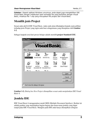 Dasar Pemrograman Visual Basic                                             Hendra, S.T.

Catatan : Seperti aplikasi Windows umumnya, anda dapat juga mengaktifkan IDE
Visual Basic dengan melakukan open terhadap file yang berkaitan dengan Visual
Basic, misalnya file *.vbp yang merupakan file project dari Visual Basic.


Memilih jenis Project
Sesaat anda aktif di IDE Visual Basic, maka anda akan dihadapkan kepada suatu pilihan
terhadap jenis Project yang ingin anda buat sebagaimana yang ditunjukan oleh Gambar
1-2.

Sebagai langkah awal dari proses belajar adalah memilih project Standard EXE.




Gambar 1-2. Dialog box New Project ditampilkan sesaat anda menjalankan IDE Visual
Basic 6.

Jendela IDE
IDE Visual Basic 6 menggunakan model MDI (Multiple Document Interface). Berikut ini
adalah gambar yang menunjukan bagian-bagian dan nama-nama jendela yang dapat
tampil pada IDE Visual Basic. Mungkin pada IDE anda hanya ditampilkan sebagian




Indoprog                                                                             2
 