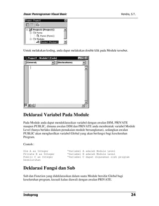 Dasar Pemrograman Visual Basic                                            Hendra, S.T.




Untuk melakukan koding, anda dapat melakukan double klik pada Module tersebut.




Deklarasi Variabel Pada Module
Pada Module anda dapat mendeklarasikan variabel dengan awalan DIM, PRIVATE
maupun PUBLIC, dimana awalan DIM dan PRIVATE anda membentuk variabel Module
Level (hanya berlaku didalam pemakaian module bersangkutan), sedangkan awalan
PUBLIC akan menghasilkan variabel Global yang akan berfungsi bagi keseluruhan
Program.

Contoh :

Dim A as Integer                 'Variabel A adalah Module Level
Private B as Integer             'Variabel B adalah Module Level
Public C as Integer              'Variabel C dapat digunakan oleh program
keseluruhan


Deklarasi Fungsi dan Sub
Sub dan Function yang dideklarasikan dalam suatu Module bersifat Global bagi
keseluruhan program, kecuali kalau diawali dengan awalan PRIVATE.



Indoprog                                                                          24
 