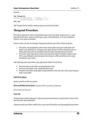 Dasar Pemrograman Visual Basic                                             Hendra, S.T.

Contoh :

Sub Tengah(x)
x.Move (Screen.Width - x.Width)  2, _
       (Screen.Height - x.Height)  2
End Sub

Sub Tengah diatas berlaku untuk program secara keseluruhan.

Mengenal Procedure
Procedure digunakan untuk memadatkan tugas-tugas berulang ataupun proses yang
digunakan bersama, seperti perhitungan yang sering dilakukan, text dan manipulasi
kontrol, serta operasi database.

Secara umum ada dua keuntungan dengan pemakaian procedure dalam program :

   1. Procedure memungkinkan anda untuk memecahkan program anda pada unit
      logika yang lebih kecil, sehingga anda dapat dengan mudah melakukan proses
      debug dari pada jika keseluruhan program tanpa menggunakan procedure.
   2. Procedure yang digunakan dalam suatu program dapat bertindak sebagai suatu
      blok yang dibangun untuk program lain dengan sedikit perubahan atau tanpa
      perubahan sama sekali.

Ada beberapa jenis procedure yang digunakan dalam Visual Basic

   •    Sub procedure yang tidak menggembalikan nilai
   •    Function procedure yang mengembalikan nilai
   •    Property procedure yang dapat mengembalikan nilai dan diisi nilai yang mengacu
        pada suatu objek.

Sub Procedure

Syntax penulisan Sub procedure:

[Private|Public][Static]Sub namaprosedur (argumen-argumen)

pernyataan-pernyataan

End Sub

Setiap kali procedure dipanggil, maka pernyataan-pernyataan yang berada di antara Sub
dan End Sub akan dijalankan.

Argumen pada procedure adalah nilai yang akan dilewatkan saat pemanggilan procedure.



Indoprog                                                                            25
 