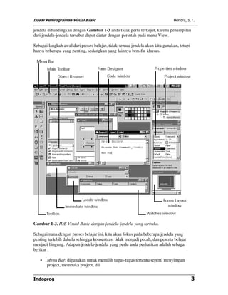 Dasar Pemrograman Visual Basic                                                Hendra, S.T.

jendela dibandingkan dengan Gambar 1-3 anda tidak perlu terkejut, karena penampilan
dari jendela-jendela tersebut dapat diatur dengan perintah pada menu View.

Sebagai langkah awal dari proses belajar, tidak semua jendela akan kita gunakan, tetapi
hanya beberapa yang penting, sedangkan yang lainnya bersifat khusus.




Gambar 1-3. IDE Visual Basic dengan jendela-jendela yang terbuka.

Sebagaimana dengan proses belajar ini, kita akan fokus pada beberapa jendela yang
penting terlebih dahulu sehingga konsentrasi tidak menjadi pecah, dan peserta belajar
menjadi bingung. Adapun jendela-jendela yang perlu anda perhatikan adalah sebagai
berikut :

   •   Menu Bar, digunakan untuk memilih tugas-tugas tertentu seperti menyimpan
       project, membuka project, dll


Indoprog                                                                                  3
 