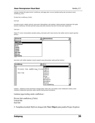Dasar Pemrograman Visual Basic                                                                  Hendra, S.T.

Lakukan double klik pada kontrol cmdHitung, sehingga akan muncul jendela koding dan procedure event
cmdHitung_Click :


Private Sub cmdHitung_Click()


End Sub


procedure event, adalah subrutin yang akan dibangkitkan oleh aplikasi, ketika pemakai melakukan klik pada
kontrol cmdHitung. Perintah-perintah yang anda ketik diantara Sub dan End Sub akan dijalankan.


Cara lain :


Tekan F7 untuk menampilkan jendela koding, kemudian pilih nama kontrol dari daftar kontrol seperti gambar
berikut :




kemudian pilih daftar kejadian (event) seperti yang ditunjukkan pada gambar berikut :




Catatan : sebaiknya anda senantiasa menggunakan salah satu cara diatas untuk melakukan koding untuk
menjamin kebenaran penulisan pada masing-masing event procedure.


Lakukan juga koding untuk cmdSelesai :

Private Sub cmdSelesai_Click()
Unload Me
End Sub

5. Tampilkan kembali MyForm dengan klik View Object pada jendela Project Explorer




Indoprog                                                                                                    30
 
