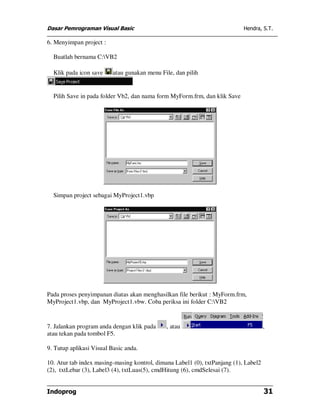 Dasar Pemrograman Visual Basic                                              Hendra, S.T.

6. Menyimpan project :

  Buatlah bernama C:VB2

  Klik pada icon save     atau gunakan menu File, dan pilih


  Pilih Save in pada folder Vb2, dan nama form MyForm.frm, dan klik Save




  Simpan project sebagai MyProject1.vbp




Pada proses penyimpanan diatas akan menghasilkan file berikut : MyForm.frm,
MyProject1.vbp, dan MyProject1.vbw. Coba periksa ini folder C:VB2


7. Jalankan program anda dengan klik pada     , atau                                  ,
atau tekan pada tombol F5.

9. Tutup aplikasi Visual Basic anda.

10. Atur tab index masing-masing kontrol, dimana Label1 (0), txtPanjang (1), Label2
(2), txtLebar (3), Label3 (4), txtLuas(5), cmdHitung (6), cmdSelesai (7).


Indoprog                                                                              31
 