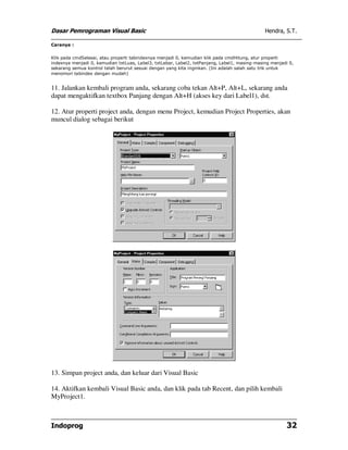 Dasar Pemrograman Visual Basic                                                                 Hendra, S.T.

Caranya :


Klik pada cmdSelesai, atau properti tabindexnya menjadi 0, kemudian klik pada cmdHitung, atur properti
indexnya menjadi 0, kemudian txtLuas, Label3, txtLebar, Label2, txtPanjang, Label1, masing-masing menjadi 0,
sekarang semua kontrol telah berurut sesuai dengan yang kita inginkan. (Ini adalah salah satu trik untuk
menomori tabindex dengan mudah)


11. Jalankan kembali program anda, sekarang coba tekan Alt+P, Alt+L, sekarang anda
dapat mengaktifkan textbox Panjang dengan Alt+H (akses key dari Label1), dst.

12. Atur properti project anda, dengan menu Project, kemudian Project Properties, akan
muncul dialog sebagai berikut




13. Simpan project anda, dan keluar dari Visual Basic

14. Aktifkan kembali Visual Basic anda, dan klik pada tab Recent, dan pilih kembali
MyProject1.



Indoprog                                                                                                 32
 