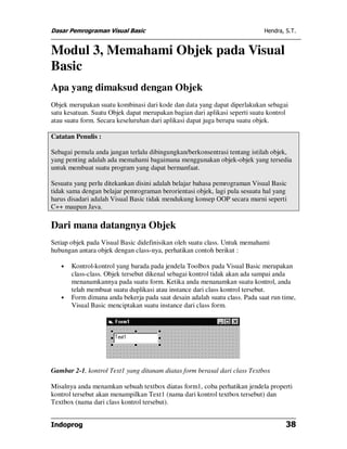 Dasar Pemrograman Visual Basic                                              Hendra, S.T.


Modul 3, Memahami Objek pada Visual
Basic
Apa yang dimaksud dengan Objek
Objek merupakan suatu kombinasi dari kode dan data yang dapat diperlakukan sebagai
satu kesatuan. Suatu Objek dapat merupakan bagian dari aplikasi seperti suatu kontrol
atau suatu form. Secara keseluruhan dari aplikasi dapat juga berupa suatu objek.

Catatan Penulis :

Sebagai pemula anda jangan terlalu dibingungkan/berkonsentrasi tentang istilah objek,
yang penting adalah ada memahami bagaimana menggunakan objek-objek yang tersedia
untuk membuat suatu program yang dapat bermanfaat.

Sesuatu yang perlu ditekankan disini adalah belajar bahasa pemrograman Visual Basic
tidak sama dengan belajar pemrograman berorientasi objek, lagi pula sesuatu hal yang
harus disadari adalah Visual Basic tidak mendukung konsep OOP secara murni seperti
C++ maupun Java.

Dari mana datangnya Objek
Setiap objek pada Visual Basic didefinisikan oleh suatu class. Untuk memahami
hubungan antara objek dengan class-nya, perhatikan contoh berikut :

   •   Kontrol-kontrol yang barada pada jendela Toolbox pada Visual Basic merupakan
       class-class. Objek tersebut dikenal sebagai kontrol tidak akan ada sampai anda
       menanamkannya pada suatu form. Ketika anda menanamkan suatu kontrol, anda
       telah membuat suatu duplikasi atau instance dari class kontrol tersebut.
   •   Form dimana anda bekerja pada saat desain adalah suatu class. Pada saat run time,
       Visual Basic menciptakan suatu instance dari class form.




Gambar 2-1, kontrol Text1 yang ditanam diatas form berasal dari class Textbox

Misalnya anda menamkan sebuah textbox diatas form1, coba perhatikan jendela properti
kontrol tersebut akan menampilkan Text1 (nama dari kontrol textbox tersebut) dan
Textbox (nama dari class kontrol tersebut).


Indoprog                                                                            38
 