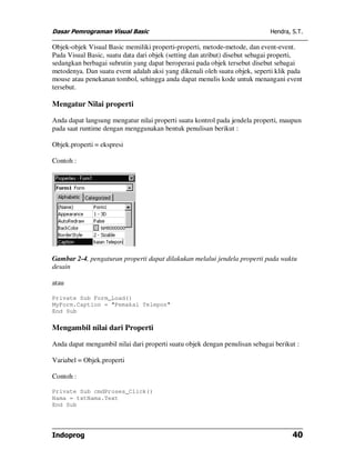 Dasar Pemrograman Visual Basic                                              Hendra, S.T.

Objek-objek Visual Basic memiliki properti-properti, metode-metode, dan event-event.
Pada Visual Basic, suatu data dari objek (setting dan atribut) disebut sebagai properti,
sedangkan berbagai subrutin yang dapat beroperasi pada objek tersebut disebut sebagai
metodenya. Dan suatu event adalah aksi yang dikenali oleh suatu objek, seperti klik pada
mouse atau penekanan tombol, sehingga anda dapat menulis kode untuk menangani event
tersebut.

Mengatur Nilai properti

Anda dapat langsung mengatur nilai properti suatu kontrol pada jendela properti, maupun
pada saat runtime dengan menggunakan bentuk penulisan berikut :

Objek.properti = ekspresi

Contoh :




Gambar 2-4, pengaturan properti dapat dilakukan melalui jendela properti pada waktu
desain

atau

Private Sub Form_Load()
MyForm.Caption = "Pemakai Telepon"
End Sub

Mengambil nilai dari Properti

Anda dapat mengambil nilai dari properti suatu objek dengan penulisan sebagai berikut :

Variabel = Objek.properti

Contoh :

Private Sub cmdProses_Click()
Nama = txtNama.Text
End Sub




Indoprog                                                                            40
 
