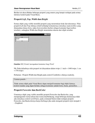 Dasar Pemrograman Visual Basic                                               Hendra, S.T.

Berikut ini akan dibahas beberapa properti yang umum yang hampir terdapat pada semua
intrinsic kontrol pada Visual Basic.

Properti Left, Top, Width dan Height

Semua objek yang visible memiliki properti yang menentukan letak dan ukurannya. Nilai
properti Left dan Top sifatnya relatif terhadap kontainernya (misalnya suatu textbox yang
ditanamkan diatas form, maka form tersebut disebut sebagai kontainer bagi textbox
tersebut), sedangkan Width dan Height menentukan ukuran dari objek tersebut.




Gambar 2-5, Form1 merupakan kontainer bagi Text1

Nb. Pada defaultnya nilai properti ini dinyatakan dalam twips ( 1 inch = 1440 twips; 1 cm
= 576 twips)

Perhatian : Properti Width dan Height pada control Combobox sifatnya readonly.

Catatan penulis :

Tidak semua objek pada Visual Basic dapat menjadi kontainer bagi objek lainnya,
kontrol standar yang dapat berlaku sebagai kontainer adalah form, frame, picturebox.

Properti Forecolor dan BackColor

Umumnya objek yang visible memiliki properti Forecolor dan Backcolor, yang
mempengaruhi warna tulisan dan warna latarbelakang, tetapi beberapa diantaranya tidak
ada (misalnya control scroll-bars), pada command button tidak terdapat properti
Forecolor, dan Backcolornya hanya berfungsi jika anda menganti properti style menjadi 1
- Graphical.




Indoprog                                                                               42
 
