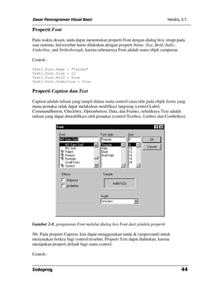 Dasar Pemrograman Visual Basic                                               Hendra, S.T.

Properti Font

Pada waktu desain, anda dapat menentukan properti Font dengan dialog box, tetapi pada
saat runtime, hal tersebut harus dilakukan dengan properti Name, Size, Bold, Italic,
Underline, and Strikethrough, karena sebenarnya Font adalah suatu objek campuran.

Contoh :

Text1.Font.Name = "Tahoma"
Text1.Font.Size = 12
Text1.Font.Bold = True
Text1.Font.Underline = True

Properti Caption dan Text

Caption adalah tulisan yang tampil dalam suatu control (atau title pada objek form) yang
mana pemakai tidak dapat melakukan modifikasi langsung (control Label,
CommandButton, Checkbox, Optionbutton, Data, dan Frame), sebaliknya Text adalah
tulisan yang dapat dimodifikasi oleh pemakai (control Textbox, Listbox dan Combobox).




Gambar 2-8, pengaturan Font melalui dialog box Font dari jendela properti

Nb. Pada properti Caption, kita dapat menggunakan tanda & (ampersand) untuk
menyatakan hotkey bagi control tersebut. Properti Text dapat diabaikan, karena
merupakan properti default bagi suatu control.

Contoh :


Indoprog                                                                             44
 