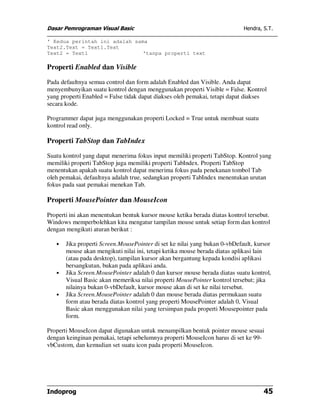 Dasar Pemrograman Visual Basic                                              Hendra, S.T.

' Kedua perintah ini adalah sama
Text2.Text = Text1.Text
Text2 = Text1                  'tanpa properti text

Properti Enabled dan Visible

Pada defaultnya semua control dan form adalah Enabled dan Visible. Anda dapat
menyembunyikan suatu kontrol dengan menggunakan properti Visible = False. Kontrol
yang properti Enabled = False tidak dapat diakses oleh pemakai, tetapi dapat diakses
secara kode.

Programmer dapat juga menggunakan properti Locked = True untuk membuat suatu
kontrol read only.

Properti TabStop dan TabIndex

Suatu kontrol yang dapat menerima fokus input memiliki properti TabStop. Kontrol yang
memiliki properti TabStop juga memiliki properti TabIndex. Properti TabStop
menentukan apakah suatu kontrol dapat menerima fokus pada penekanan tombol Tab
oleh pemakai, defaultnya adalah true, sedangkan properti TabIndex menentukan urutan
fokus pada saat pemakai menekan Tab.

Properti MousePointer dan MouseIcon

Properti ini akan menentukan bentuk kursor mouse ketika berada diatas kontrol tersebut.
Windows memperbolehkan kita mengatur tampilan mouse untuk setiap form dan kontrol
dengan mengikuti aturan berikut :

   •   Jika properti Screen.MousePointer di set ke nilai yang bukan 0-vbDefault, kursor
       mouse akan mengikuti nilai ini, tetapi ketika mouse berada diatas aplikasi lain
       (atau pada desktop), tampilan kursor akan bergantung kepada kondisi aplikasi
       bersangkutan, bukan pada aplikasi anda.
   •   Jika Screen.MousePointer adalah 0 dan kursor mouse berada diatas suatu kontrol,
       Visual Basic akan memeriksa nilai properti MousePointer kontrol tersebut; jika
       nilainya bukan 0-vbDefault, kursor mouse akan di set ke nilai tersebut.
   •   Jika Screen.MousePointer adalah 0 dan mouse berada diatas permukaan suatu
       form atau berada diatas kontrol yang properti MousePointer adalah 0, Visual
       Basic akan menggunakan nilai yang tersimpan pada properti Mousepointer pada
       form.

Properti MouseIcon dapat digunakan untuk menampilkan bentuk pointer mouse sesuai
dengan keinginan pemakai, tetapi sebelumnya properti MouseIcon harus di set ke 99-
vbCustom, dan kemudian set suatu icon pada properti MouseIcon.




Indoprog                                                                            45
 