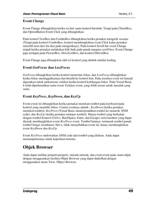 Dasar Pemrograman Visual Basic                                               Hendra, S.T.

Event Change

Event Change dibangkitkan ketika isi dari suatu kontrol berubah. Tetapi pada CheckBox,
dan OptionButton Event Click yang dibangkitkan.

Pada kontrol TextBox dan ComboBox dibangkitkan ketika pemakai mengetik sesuatu.
(Tetapi pada kontrol ComboBox, kontrol membangkitkan event Click kalau pemakai
memilih item dari list dari pada mengetiknya). Pada kontrol Scroll bar event Change
terjadi ketika pemakai melakukan klik baik pada panah maupun scroll box. Event Change
juga terdapat pada PictureBox, DriveListBox, dan kontrol DirListBox.

Event Change juga dibangkitan oleh isi kontrol yang diubah melalui koding.

Event GotFocus dan LostFocus

GotFocus dibangkitkan ketika kontrol menerima fokus, dan LostFocus dibangkitkan
ketika fokus meninggalkannya dan beralih ke kontrol lain. Pada awalnya event ini banyak
digunakan untuk mekanisme validasi ketika kontrol kehilangan fokus. Pada Visual Basic
6 telah diperkenalkan suatu event Validate event, yang lebih sesuai untuk masalah yang
sama.

Event KeyPress, KeyDown, dan KeyUp

Event-event ini dibangkitkan ketika pemakai menekan tombol pada keyboard pada
kontrol yang memiliki fokus. Urutan eventnya adalah : KeyDown (ketika pemakai
menekan tombol), KeyPress (Visual Basic menterjemahkan tombol ke numerik ANSI
code), dan KeyUp (ketika pemakai melepas tombol). Hanya tombol yang berkaitan
dengan tombol kontrol (Ctrl+x, BackSpace, Enter, dan Escape) serta karakter yang dapat
dicetak membangkitkan event KeyPress event. Tombol lainnya--termasuk tombol panah,
tombol fungsi, kombinasi Alt+x, tidak menyebabkan event ini, hanay membangkitkan
event KeyDown dan KeyUp.

Event KeyPress melewatkan ANSI code dari tombol yang ditekan. Anda dapat
memanipulasinya untuk keperluan tertentu.

Objek Browser
Anda dapat melihat properti-properti, metode-metode, dan event-event pada suatu objek
dengan menggunakan fasilitas Objek Browser yang dapat diaktifkan dengan
menggunakan menu View, Object Browser.




Indoprog                                                                             49
 