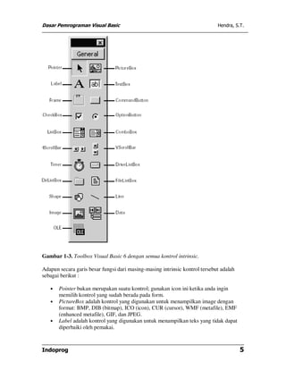 Dasar Pemrograman Visual Basic                                               Hendra, S.T.




Gambar 1-3. Toolbox Visual Basic 6 dengan semua kontrol intrinsic.

Adapun secara garis besar fungsi dari masing-masing intrinsic kontrol tersebut adalah
sebagai berikut :

   •   Pointer bukan merupakan suatu kontrol; gunakan icon ini ketika anda ingin
       memilih kontrol yang sudah berada pada form.
   •   PictureBox adalah kontrol yang digunakan untuk menampilkan image dengan
       format: BMP, DIB (bitmap), ICO (icon), CUR (cursor), WMF (metafile), EMF
       (enhanced metafile), GIF, dan JPEG.
   •   Label adalah kontrol yang digunakan untuk menampilkan teks yang tidak dapat
       diperbaiki oleh pemakai.



Indoprog                                                                                5
 