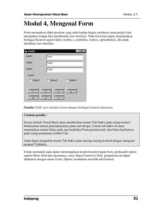 Dasar Pemrograman Visual Basic                                              Hendra, S.T.


Modul 4, Mengenal Form
Form merupakan objek pertama yang anda hadapi begitu membuat suatu project dan
merupakan tempat kita membentuk user interface. Pada form kita dapat menanamkan
berbagai Kontrol seperti label, textbox, combobox, listbox, optionbutton, dll untuk
membuat user interface.




Gambar 2-12, user interface form dengan berbagai kontrol diatasnya

Catatan penulis :

Secara default Visual Basic akan memberikan nomor Tab Index pada setiap kontrol
berdasarkan urutan penempatannya pada saat design. Urutan tab index ini akan
menentukan urutan fokus pada saat keaktifan Form pertama kali, dan fokus berikutnya
pada setiap penekanan tombol Tab.

Anda dapat mengubah urutan Tab Index pada masing-masing kontrol dengan mengatur
properti TabIndex.

Untuk memudah anda dalam menempatkan kontrol-kontrol pada form, periksalah option
seperti Show Grid dan ukurannya, serta Align Control to Grid, pengaturan ini dapat
dilakukan dengan menu Tools, Option, kemudian memilih tab General.




Indoprog                                                                              51
 