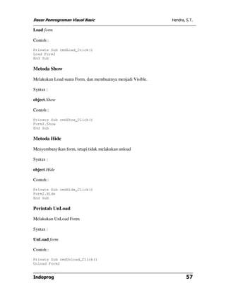 Dasar Pemrograman Visual Basic                               Hendra, S.T.

Load form

Contoh :

Private Sub cmdLoad_Click()
Load Form2
End Sub

Metoda Show

Melakukan Load suatu Form, dan membuatnya menjadi Visible.

Syntax :

object.Show

Contoh :

Private Sub cmdShow_Click()
Form2.Show
End Sub

Metoda Hide

Menyembunyikan form, tetapi tidak melakukan unload

Syntax :

object.Hide

Contoh :

Private Sub cmdHide_Click()
Form2.Hide
End Sub

Perintah UnLoad

Melakukan UnLoad Form

Syntax :

UnLoad form

Contoh :

Private Sub cmdUnload_Click()
Unload Form2


Indoprog                                                             57
 
