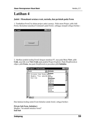 Dasar Pemrograman Visual Basic                                             Hendra, S.T.


Latihan 4
Judul : Memahami urutan event, metoda, dan perintah pada Form

1. Tambahkan Form2 ke dalam project anda (caranya : Pada menu Project, pilih Add
Form), Kemudian tanamkan Command1 pada Form2, sehingga menjadi sebagai berikut :




2. Aktifkan jendela koding Form2 dengan menekan F7, atau pada Menu View, pilih
Code, atau klik icon View Code pada jendela Project Explorer. Pada DropDownList
object, pilih Form, dan pada DropDownList procedure pilih Initialize.




Dan lakukan koding untuk Event Initialize untuk form2, sebagai berikut :

Private Sub Form_Initialize()
MsgBox "Ini adalah initialize form2"
End Sub


Indoprog                                                                           59
 