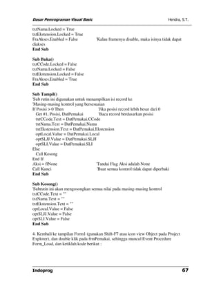 Dasar Pemrograman Visual Basic                                              Hendra, S.T.

txtNama.Locked = True
txtEkstension.Locked = True
FraAkses.Enabled = False           'Kalau framenya disable, maka isinya tidak dapat
diakses
End Sub

Sub Buka()
txtCCode.Locked = False
txtNama.Locked = False
txtEkstension.Locked = False
FraAkses.Enabled = True
End Sub

Sub Tampil()
'Sub rutin ini digunakan untuk menampilkan isi record ke
'Masing-masing kontrol yang bersesuaian
If Posisi > 0 Then                   'Jika posisi record lebih besar dari 0
  Get #1, Posisi, DatPemakai         'Baca record berdasarkan posisi
  txtCCode.Text = DatPemakai.CCode
  txtNama.Text = DatPemakai.Nama
  txtEkstension.Text = DatPemakai.Ekstension
  optLocal.Value = DatPemakai.Local
  optSLJJ.Value = DatPemakai.SLJJ
  optSLI.Value = DatPemakai.SLI
Else
  Call Kosong
End If
Aksi = flNone                      'Tandai Flag Aksi adalah None
Call Kunci                          'Buat semua kontrol tidak dapat diperbaki
End Sub

Sub Kosong()
'Subrutin ini akan mengosongkan semua nilai pada masing-masing kontrol
txtCCode.Text = ""
txtNama.Text = ""
txtEkstension.Text = ""
optLocal.Value = False
optSLJJ.Value = False
optSLI.Value = False
End Sub

4. Kembali ke tampilan Form1 (gunakan Shift-F7 atau icon view Object pada Project
Explorer), dan double klik pada frmPemakai, sehingga muncul Event Procedure
Form_Load, dan ketiklah kode berikut :




Indoprog                                                                              67
 
