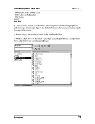 Dasar Pemrograman Visual Basic                                              Hendra, S.T.

 DatPemakai.SLI = optSLI.Value
 Put #1, Posisi, DatPemakai
 Call Kunci
End If
End Sub

5. Gunakan menu Format, Lock Controls, untuk mengunci semua kontrol yang berada
pada form agar ditidak dapat digeser dan diubah ukurannya, hal ini cocok dilakukan pada
form yang telah selesai.

6. Simpan project diatas sebagai Pemakai.vbp, dan Pemakai.frm

7. Aktifkan Objek browser, dan amati objek-objek yang ada pada Project1, dengan menu
View, Object Browser, kemudian pilih Project1.




Indoprog                                                                            70
 