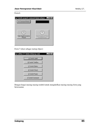 Dasar Pemrograman Visual Basic                                        Hendra, S.T.

Form 6




Form 7 (diset sebagai startup object)




Dengan fungsi masing-masing tombol untuk mengaktifkan masing-masing form yang
bersesuaian.




Indoprog                                                                        85
 