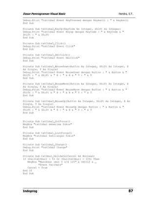 Dasar Pemrograman Visual Basic                                Hendra, S.T.

Debug.Print "txtCoba2 Event KeyPressed dengan KeyAscii : " & KeyAscii
End Sub

Private Sub txtCoba2_KeyUp(KeyCode As Integer, Shift As Integer)
Debug.Print "txtCoba2 Event Keyup dengan KeyCode : " & KeyCode & "
Shift : " & Shift
End Sub

Private Sub txtCoba3_Click()
Debug.Print "txtCoba3 Event Click"
End Sub

Private Sub txtCoba3_DblClick()
Debug.Print "txtCoba3 Event DblClick"
End Sub

Private Sub txtCoba3_MouseDown(Button As Integer, Shift As Integer, X
As Single, Y As Single)
Debug.Print "txtCoba3 Event MouseDown dengan Button : " & Button & "
Shift : " & Shift & " X : " & X & " Y : " & Y
End Sub

Private Sub txtCoba3_MouseMove(Button As Integer, Shift As Integer, X
As Single, Y As Single)
Debug.Print "txtCoba3 Event MouseMove dengan Button : " & Button & "
Shift : " & Shift & " X : " & X & " Y : " & Y
End Sub

Private Sub txtCoba3_MouseUp(Button As Integer, Shift As Integer, X As
Single, Y As Single)
Debug.Print "txtCoba3 Event MouseUp dengan Button : " & Button & "
Shift : " & Shift & " X : " & X & " Y : " & Y
End Sub


Private Sub txtCoba1_GotFocus()
MsgBox "txtCoba1 menerima fokus"
End Sub

Private Sub txtCoba1_LostFocus()
MsgBox "txtCoba1 kehilangan fokus"
End Sub

Private Sub txtCoba2_Change()
Debug.Print "txtCoba2 Change"
End Sub

Private Sub txtUmur_Validate(Cancel As Boolean)
If (Val(txtUmur) < 5) Or (Val(txtUmur) > 125) Then
   MsgBox "Masukkan umur 5 s/d 125" & vbCrLf & _
          "Event Validate"
   Cancel = True
End If
End Sub




Indoprog                                                                87
 