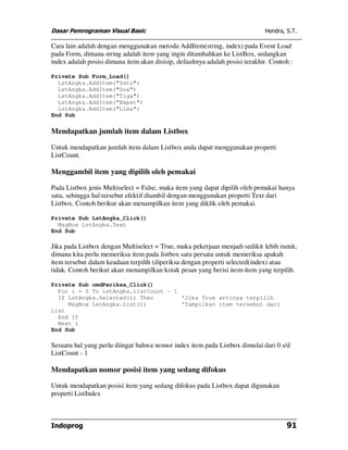 Dasar Pemrograman Visual Basic                                                Hendra, S.T.

Cara lain adalah dengan menggunakan metoda AddItem(string, index) pada Event Load
pada Form, dimana string adalah item yang ingin ditambahkan ke ListBox, sedangkan
index adalah posisi dimana item akan disisip, defaultnya adalah posisi terakhir. Contoh :

Private Sub Form_Load()
  LstAngka.AddItem("Satu")
  LstAngka.AddItem("Dua")
  LstAngka.AddItem("Tiga")
  LstAngka.AddItem("Empat")
  LstAngka.AddItem("Lima")
End Sub

Mendapatkan jumlah item dalam Listbox

Untuk mendapatkan jumlah item dalam Listbox anda dapat menggunakan properti
ListCount.

Menggambil item yang dipilih oleh pemakai

Pada Listbox jenis Multiselect = False, maka item yang dapat dipilih oleh pemakai hanya
satu, sehingga hal tersebut efektif diambil dengan menggunakan properti Text dari
Listbox. Contoh berikut akan menampilkan item yang diklik oleh pemakai.

Private Sub LstAngka_Click()
  MsgBox LstAngka.Text
End Sub

Jika pada Listbox dengan Multiselect = True, maka pekerjaan menjadi sedikit lebih rumit,
dimana kita perlu memeriksa item pada listbox satu persatu untuk memeriksa apakah
item tersebut dalam keadaan terpilih (diperiksa dengan properti selected(index) atau
tidak. Contoh berikut akan menampilkan kotak pesan yang berisi item-item yang terpilih.

Private Sub cmdPeriksa_Click()
  For i = 0 To LstAngka.ListCount - 1
  If LstAngka.Selected(i) Then        'Jika True artinya terpilih
     MsgBox LstAngka.List(i)          'Tampilkan item tersebut dari
List
  End If
  Next i
End Sub

Sesuatu hal yang perlu diingat bahwa nomor index item pada Listbox dimulai dari 0 s/d
ListCount - 1

Mendapatkan nomor posisi item yang sedang difokus

Untuk mendapatkan posisi item yang sedang difokus pada Listbox dapat digunakan
properti ListIndex



Indoprog                                                                              91
 