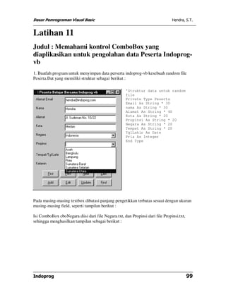 Dasar Pemrograman Visual Basic                                                 Hendra, S.T.


Latihan 11
Judul : Memahami kontrol ComboBox yang
diaplikasikan untuk pengolahan data Peserta Indoprog-
vb
1. Buatlah program untuk menyimpan data perserta indoprog-vb kesebuah random file
Peserta.Dat yang memiliki struktur sebagai berikut :

                                                    'Struktur data untuk random
                                                    file
                                                    Private Type Peserta
                                                    Email As String * 30
                                                    nama As String * 30
                                                    Alamat As String * 40
                                                    Kota As String * 20
                                                    Propinsi As String * 20
                                                    Negara As String * 20
                                                    Tempat As String * 20
                                                    TglLahir As Date
                                                    Pria As Integer
                                                    End Type




Pada masing-masing textbox dibatasi panjang pengetikkan terbatas sesuai dengan ukuran
masing-masing field, seperti tampilan berikut :

Isi ComboBox cboNegara diisi dari file Negara.txt, dan Propinsi dari file Propinsi.txt,
sehingga menghasilkan tampilan sebagai berikut :




Indoprog                                                                                  99
 