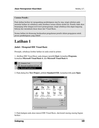 Dasar Pemrograman Visual Basic Hendra, S.T.
Indoprog 10
Catatan Penulis :
Pada latihan berikut ini mengandung pembelajaran step by step, tetapi sebelum anda
memulai latihan ini sebaiknya anda membaca semua tulisan modul ini. Penulis tidak akan
berpanjang lebar dengan teori-teori pemrograman, tetapi sebaiknya kita dapat langsung
bekerja dan memahami dasar-dasar dari Visual Basic.
Semua latihan ini dirancang berdasarkan pengalaman penulis dalam pengajaran untuk
proses pembelajaran yang efektif
Latihan 1
Judul : Mengenal IDE Visual Basic
Petunjuk, sebaiknya lembar latihan ini anda cetak ke printer.
1. Aktifkan IDE Visual Basic anda dengan memilih Start, kemudian Programs,
kemudian Microsoft Visual Basic 6, dan Microsoft Visual Basic 6.
2. Pada dialog box New Project, pilihlah Standard EXE, kemudian klik pada Open
3. Pada hadapan anda akan muncul IDE Visual Basic, dan kenali masing-masing bagian
berikut :
 