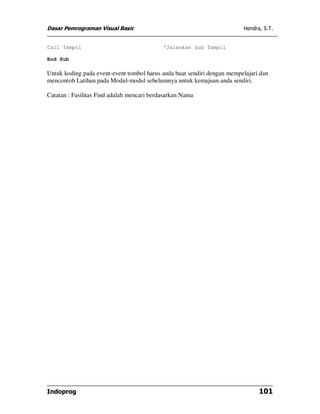 Dasar Pemrograman Visual Basic Hendra, S.T.
Indoprog 101
Call Tampil 'Jalankan Sub Tampil
End Sub
Untuk koding pada event-event tombol harus anda buat sendiri dengan mempelajari dan
mencontoh Latihan pada Modul-modul sebelumnya untuk kemajuan anda sendiri.
Catatan : Fasilitas Find adalah mencari berdasarkan Nama
 