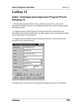 Dasar Pemrograman Visual Basic Hendra, S.T.
Indoprog 102
Latihan 12
Judul : Tantangan penyempurnaan Program Peserta
Indoprog-vb
1. Buka kembali program Latihan1 diatas, jalankan program diatas, dan carilah
kelemahan-kelemahan yang ada, serta lengkapi program diatas untuk menutupi lubang
kelemahan tersebut.
2. Lengkapi program Latihan2 dengan kemampuan memeriksa apakah data yang
dimasukkan telah ada pada random file atau tidak, adapun kunci yang digunakan adalah
alamat Email pada saat penyimpanan.
3. Lengkapi program Latihan2 dengan kemampuan Find Next, dimana mencari data
memenuhi syarat yang berikutnya.
4. Buatlah semua form-form diatas ditampilkan ditengah layar pada saat di jalankan.
 