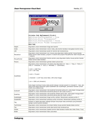 Dasar Pemrograman Visual Basic Hendra, S.T.
Indoprog 109
Private Sub MyCommand_Click()
MyPicture.FontTransparent = True
MyPicture.Print "Transparent"
MyPicture.FontTransparent = False
MyPicture.Print "Tidak Transparent"
End Sub
Height Digunakan untuk menentukan tinggi dari kontrol
Index Digunakan untuk menentukan nomor index, jika kontrol tersebut merupakan kontrol array.
Left Digunakan untuk menentukan jarak kiri kontrol dari kontainernya.
MouseIcon
Digunakan untuk menentukan icon mouse yang digunakan ketika pointer mouse berada
diatas kontrol label tersebut, properti ini berarti bila properti MousePointer diset menjadi (99
- Custom)
MousePointer
Digunakan untuk menentukan bentuk pointer yang digunakan ketika mouse pointer berada
diatas kontrol label tersebut.
Picture Digunakan untuk menentukan gambar dalam picture box.
ScaleMode
Digunakan untuk menentukan unit skala yang digunakan (0 - User, 1 - Twip, 2 - Point, 3 -
Pixel, 4 - Character, 5 - Inch, 6 - Milimeter, 7 - Centimeter)
1 inchi = 1440 Twip
1 cm = 567 Twip
1 inchi = 72 point
1 character = (120 Twip untuk lebar, 240 untuk tinggi)
1 cm = 1000 unit (Himetric)
Anda dapat membuat modus skala sendiri dengan menset properti ini menjadi 0 - User, dan
skala anda dapat ditentukan pada ScaleWidth dan ScaleHeight, perhatikan kembali contoh
Grafik sinus sebelumnya.
ScaleLeft
Digunakan untuk menentukan nilai koodinat horizontal paling kiri, anda dapat menggunakan
properti ini untuk menentukan koordinat paling kiri dari suatu sumbu X.
ScaleTop
Digunakan untuk menentukan nilai koodinat vertikal paling atas, anda dapat menggunakan
properti ini untuk menentukan koordinat paling atas dari suatu sumbu Y.
ScaleHeight Digunakan untuk menentukan tinggi sumbu vertikal. Menentukan panjang sumbu Y.
ScaleWidth Digunakan untuk menentukan panjang sumbu horizontal. Menentukan panjang sumbu X.
Tag
Properti ini dapat digunakan sebagai tempat menyimpan data sementara yang berkaitan
dengan kontrol picture tersebut
ToolTipText Digunakan untuk menentukan tip tulisan ketika mouse pointer berada diatas kontrol
Top Digunakan untuk menentukan jarak atas kontrol dari kontainernya.
Visible Digunakan untuk menentukan apakah kontrol label tersebut Visible atau tidak (False, True)
Width Digunakan untuk menentukan lebar picturebox
 