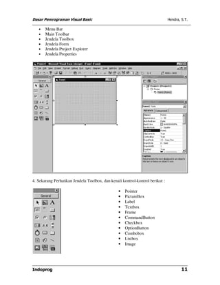 Dasar Pemrograman Visual Basic Hendra, S.T.
Indoprog 11
• Menu Bar
• Main Toolbar
• Jendela Toolbox
• Jendela Form
• Jendela Project Explorer
• Jendela Properties
4. Sekarang Perhatikan Jendela Toolbox, dan kenali kontrol-kontrol berikut :
• Pointer
• PictureBox
• Label
• Textbox
• Frame
• CommandButton
• Checkbox
• OptionButton
• Combobox
• Listbox
• Image
 
