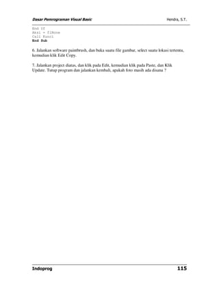 Dasar Pemrograman Visual Basic Hendra, S.T.
Indoprog 115
End If
Aksi = flNone
Call Kunci
End Sub
6. Jalankan software paintbrush, dan buka suatu file gambar, select suatu lokasi tertentu,
kemudian klik Edit Copy.
7. Jalankan project diatas, dan klik pada Edit, kemudian klik pada Paste, dan Klik
Update. Tutup program dan jalankan kembali, apakah foto masih ada disana ?
 