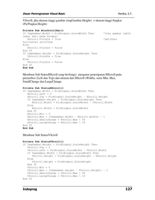 Dasar Pemrograman Visual Basic Hendra, S.T.
Indoprog 127
VScroll, jika ukuran tinggi gambar (imgGambar.Height) > ukuran tinggi bingkai
(PicPingkai.Height)
Private Sub AturScrollBar()
If ImgGambar.Width > PicBingkai.ScaleWidth Then 'Jika gambar lebih
lebar dari pada bingkai
HScroll.Visible = True 'aktifkan
horizontal scrollbar
Else
HScroll.Visible = False
End If
If ImgGambar.Height > PicBingkai.ScaleHeight Then
VScroll.Visible = True
Else
VScroll.Visible = False
End If
End Sub
Membuat Sub StatusHScroll yang berfungsi mengatur penempatan HScroll pada
picturebox (Left dan Top) dan ukuran dari HScroll (Width), serta Min, Max,
SmallChange dan LargeChange.
Private Sub StatusHScroll()
If ImgGambar.Width > PicBingkai.ScaleWidth Then
HScroll.Left = 0
HScroll.Top = PicBingkai.ScaleHeight - HScroll.Height
If ImgGambar.Height > PicBingkai.ScaleHeight Then
HScroll.Width = PicBingkai.ScaleWidth - VScroll.Width
Else
HScroll.Width = PicBingkai.ScaleWidth
End If
HScroll.Min = 0
HScroll.Max = (ImgGambar.Width - HScroll.Width) - 1
HScroll.SmallChange = HScroll.Max  50
HScroll.LargeChange = HScroll.Max  10
End If
End Sub
Membuat Sub StatusVScroll
Private Sub StatusVScroll()
If ImgGambar.Height > PicBingkai.ScaleHeight Then
VScroll.Top = 0
VScroll.Left = PicBingkai.ScaleWidth - VScroll.Width
If ImgGambar.Width > PicBingkai.ScaleWidth Then
VScroll.Height = PicBingkai.ScaleHeight - HScroll.Height
Else
VScroll.Height = PicBingkai.ScaleHeight
End If
VScroll.Min = 0
VScroll.Max = (ImgGambar.Height - VScroll.Height) - 1
VScroll.SmallChange = VScroll.Max  50
VScroll.LargeChange = VScroll.Max  10
End If
 