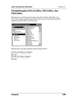 Dasar Pemrograman Visual Basic Hendra, S.T.
Indoprog 139
Menghubungkan DriveListBox, DirListBox, dan
FileListBox
Misalnya kita memiliki tiga buah kontrol yaitu DriveListBox, DirListBox, dan
FileListBox dimana perubahan pada DriveListBox akan menyebabkan preubahan
tampilan pada DirListBox, dan FileListBox.
Maka Koding yang dapat dilakukan adalah sebagai berikut :
Private Sub MyDrive_Change()
MyDir.Path = MyDrive.Drive
End Sub
Private Sub MyDir_Change()
MyFile.Path = MyDir.Path
End Sub
 