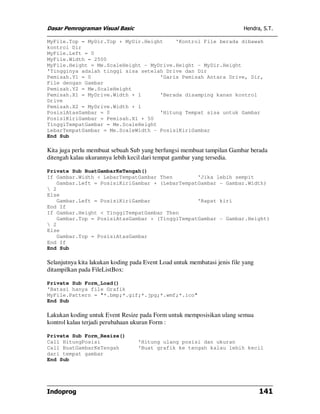 Dasar Pemrograman Visual Basic Hendra, S.T.
Indoprog 141
MyFile.Top = MyDir.Top + MyDir.Height 'Kontrol File berada dibawah
kontrol Dir
MyFile.Left = 0
MyFile.Width = 2500
MyFile.Height = Me.ScaleHeight - MyDrive.Height - MyDir.Height
'Tingginya adalah tinggi sisa setelah Drive dan Dir
Pemisah.Y1 = 0 'Garis Pemisah Antara Drive, Dir,
File dengan Gambar
Pemisah.Y2 = Me.ScaleHeight
Pemisah.X1 = MyDrive.Width + 1 'Berada disamping kanan kontrol
Drive
Pemisah.X2 = MyDrive.Width + 1
PosisiAtasGambar = 0 'Hitung Tempat sisa untuk Gambar
PosisiKiriGambar = Pemisah.X1 + 50
TinggiTempatGambar = Me.ScaleHeight
LebarTempatGambar = Me.ScaleWidth - PosisiKiriGambar
End Sub
Kita juga perlu membuat sebuah Sub yang berfungsi membuat tampilan Gambar berada
ditengah kalau ukurannya lebih kecil dari tempat gambar yang tersedia.
Private Sub BuatGambarKeTengah()
If Gambar.Width < LebarTempatGambar Then 'Jika lebih sempit
Gambar.Left = PosisiKiriGambar + (LebarTempatGambar - Gambar.Width)
 2
Else
Gambar.Left = PosisiKiriGambar 'Rapat kiri
End If
If Gambar.Height < TinggiTempatGambar Then
Gambar.Top = PosisiAtasGambar + (TinggiTempatGambar - Gambar.Height)
 2
Else
Gambar.Top = PosisiAtasGambar
End If
End Sub
Selanjutnya kita lakukan koding pada Event Load untuk membatasi jenis file yang
ditampilkan pada FileListBox:
Private Sub Form_Load()
'Batasi hanya file Grafik
MyFile.Pattern = "*.bmp;*.gif;*.jpg;*.wmf;*.ico"
End Sub
Lakukan koding untuk Event Resize pada Form untuk memposisikan ulang semua
kontrol kalau terjadi perubahaan ukuran Form :
Private Sub Form_Resize()
Call HitungPosisi 'Hitung ulang posisi dan ukuran
Call BuatGambarKeTengah 'Buat grafik ke tengah kalau lebih kecil
dari tempat gambar
End Sub
 