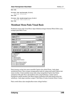 Dasar Pemrograman Visual Basic Hendra, S.T.
Indoprog 148
End Sub
Private Sub mnuCascade_Click()
Arrange vbCascade
End Sub
Private Sub mnuArrangeIcons_Click()
Arrange vbArrangeIcons
End Sub
Membuat Menu Pada Visual Basic
Pembuatan menu pada Visual Basic dapat dilakukan dengan bantuan Menu Editor yang
terdapat pada Menu Tools.
Pada dasarnya setiap item menu memiliki Caption dan sebuah Nama. Anda dapat
membentuk Kunci Akses dengan menggunakan tanda & (ampersand) pada Caption dari
menu tersebut. Untuk membuat menu anda cukup mengetikan Caption dan Name,
selanjutnya klik pada Next, dan ketikkan menu yang berikutnya, sampai selesai.
Selanjutnya adalah menbuat Sub Menu dengan melakukan klik pada panah kanan dan
sebaliknya. Anda dapat membuat sampai 5 Sub Menu (6 kalau termasuk Menu Utama).
Pada contoh diatas akan menghasilkan menu sebagai berikut :
 