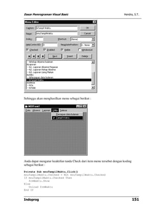 Dasar Pemrograman Visual Basic Hendra, S.T.
Indoprog 151
Sehingga akan menghasilkan menu sebagai berikut :
Anda dapat mengatur keaktifan tanda Check dari item menu tersebut dengan koding
sebagai berikut :
Private Sub mnuTampilWaktu_Click()
mnuTampilWaktu.Checked = Not mnuTampilWaktu.Checked
If mnuTampilWaktu.Checked Then
frmWaktu.Show
Else
Unload frmWaktu
End If
 