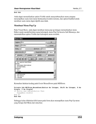 Dasar Pemrograman Visual Basic Hendra, S.T.
Indoprog 152
End Sub
Anda dapat memanfaatkan option Visible untuk menyembunyikan menu ataupun
menampilkan suatu item menu berdasarkan kondisi tertentu, dan option Enabled untuk
membuat suatu menu dapat dipilih atau tidak.
Membuat Menu Pop Up
Pada Visual Basic, anda dapat membuat menu pop up dengan memanfaatkan menu
Editor untuk mendefinisikan nama kelompok menu Pop Up beserta Sub Menunya, dan
menonaktifkan option Visible dari kelompok menu tersebut.
Kemudian lakukan koding pada Event MouseDown pada MDIform
Private Sub MDIForm_MouseDown(Button As Integer, Shift As Integer, X As
Single, Y As Single)
If Button And vbRightButton Then
PopupMenu mnuAtur
End If
End Sub
Sehingga kalau dilakukan klik kanan pada form akan menanpilkan suatu Pop Up menu
yang berupa Sub Menu dari mnuAtur.
 