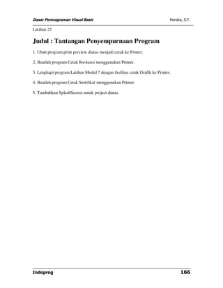 Dasar Pemrograman Visual Basic Hendra, S.T.
Indoprog 166
Latihan 23
Judul : Tantangan Penyempurnaan Program
1. Ubah program print preview diatas menjadi cetak ke Printer.
2. Buatlah program Cetak Kwitansi menggunakan Printer.
3. Lengkapi program Latihan Modul 7 dengan fasilitas cetak Grafik ke Printer.
4. Buatlah program Cetak Sertifikat menggunakan Printer.
5. Tambahkan SplashScreen untuk project diatas.
 