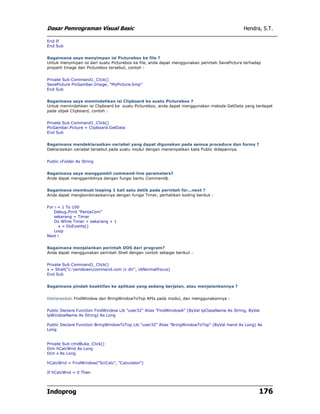 Dasar Pemrograman Visual Basic Hendra, S.T.
Indoprog 176
End If
End Sub
Bagaimana saya menyimpan isi Picturebox ke file ?
Untuk menyimpan isi dari suatu Picturebox ke file, anda dapat menggunakan perintah SavePicture terhadap
properti Image dari Picturebox tersebut, contoh :
Private Sub Command1_Click()
SavePicture PicGambar.Image, "MyPicture.bmp"
End Sub
Bagaimana saya memindahkan isi Clipboard ke suatu Picturebox ?
Untuk memindahkan isi Clipboard ke suatu Picturebox, anda dapat menggunakan metoda GetData yang terdapat
pada objek Clipboard, contoh :
Private Sub Command1_Click()
PicGambar.Picture = Clipboard.GetData
End Sub
Bagaimana mendeklarasikan variabel yang dapat digunakan pada semua procedure dan forms ?
Deklarasikan variabel tersebut pada suatu modul dengan menempatkan kata Public didepannya.
Public cFolder As String
Bagaimana saya menggambil command-line parameters?
Anda dapat menggambilnya dengan fungsi bantu Command$.
Bagaimana membuat looping 1 kali satu detik pada perintah for...next ?
Anda dapat mengkonbinasikannya dengan fungsi Timer, perhatikan koding berikut :
For i = 1 To 100
Debug.Print "PentaCom"
sekarang = Timer
Do While Timer < sekarang + 1
x = DoEvents()
Loop
Next i
Bagaimana menjalankan perintah DOS dari program?
Anda dapat menggunakan perintah Shell dengan contoh sebagai berikut :
Private Sub Command1_Click()
x = Shell("c:windowscommand.com /c dir", vbNormalFocus)
End Sub
Bagaimana pindah keaktifan ke aplikasi yang sedang berjalan, atau menjalankannya ?
Deklarasikan FindWindow dan BringWindowToTop APIs pada modul, dan menggunakannya :
Public Declare Function FindWindow Lib "user32" Alias "FindWindowA" (ByVal lpClassName As String, ByVal
lpWindowName As String) As Long
Public Declare Function BringWindowToTop Lib "user32" Alias "BringWindowToTop" (ByVal hwnd As Long) As
Long
Private Sub cmdBuka_Click()
Dim hCalcWnd As Long
Dim x As Long
hCalcWnd = FindWindow("SciCalc", "Calculator")
If hCalcWnd = 0 Then
 