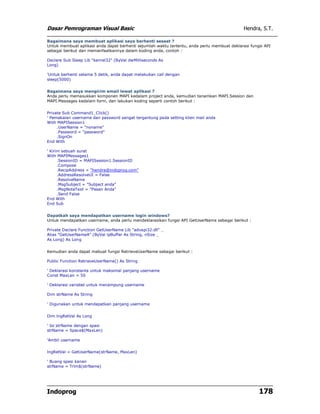 Dasar Pemrograman Visual Basic Hendra, S.T.
Indoprog 178
Bagaimana saya membuat aplikasi saya berhenti sesaat ?
Untuk membuat aplikasi anda dapat berhenti sejumlah waktu tertentu, anda perlu membuat deklarasi fungsi API
sebagai berikut dan memanfaatkannya dalam koding anda, contoh :
Declare Sub Sleep Lib "kernel32" (ByVal dwMilliseconds As
Long)
'Untuk berhenti selama 5 detik, anda dapat melakukan call dengan
sleep(5000)
Bagaimana saya mengirim email lewat aplikasi ?
Anda perlu memasukkan komponen MAPI kedalam project anda, kemudian tanamkan MAPI.Session dan
MAPI.Messages kedalam form, dan lakukan koding seperti contoh berikut :
Private Sub Command1_Click()
' Pemakaian username dan password sangat tergantung pada setting klien mail anda
With MAPISession1
.UserName = "noname"
.Password = "password"
.SignOn
End With
' Kirim sebuah surat
With MAPIMessages1
.SessionID = MAPISession1.SessionID
.Compose
.RecipAddress = "hendra@indoprog.com"
.AddressResolveUI = False
.ResolveName
.MsgSubject = "Subject anda"
.MsgNoteText = "Pesan Anda"
.Send False
End With
End Sub
Dapatkah saya mendapatkan username login windows?
Untuk mendapatkan username, anda perlu mendeklarasikan fungsi API GetUserName sebagai berikut :
Private Declare Function GetUserName Lib "advapi32.dll" _
Alias "GetUserNameA" (ByVal lpBuffer As String, nSize _
As Long) As Long
Kemudian anda dapat mebuat fungsi RetrieveUserName sebagai berikut :
Public Function RetrieveUserName() As String
' Deklarasi konstanta untuk maksimal panjang username
Const MaxLen = 50
' Deklarasi variabel untuk menampung username
Dim strName As String
' Digunakan untuk mendapatkan panjang username
Dim lngRetVal As Long
' Isi strName dengan spasi
strName = Space$(MaxLen)
'Ambil username
lngRetVal = GetUserName(strName, MaxLen)
' Buang spasi kanan
strName = Trim$(strName)
 