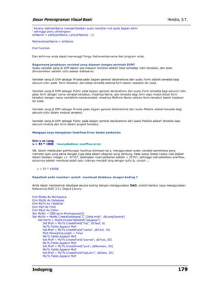 Dasar Pemrograman Visual Basic Hendra, S.T.
Indoprog 179
' Karena GetUserName mengembalikan suatu karakter null pada bagian akhir
' sehingga perlu dihilangkan.
strName = Left$(strName, Len(strName) - 1)
RetrieveUserName = strName
End Function
Dan akhirnya anda dapat memanggil fungsi RetrieveUsername dari program anda.
Bagaimana jangkauan variabel yang dipesan dengan perintah DIM?
Suatu variabel yang di DIM dalam sub maupun function adalah lokal terhadap rutin tersebut, dan akan
dimusnahkan setelah rutin selesai dieksekusi.
Variabel yang di DIM sebagai Private pada bagian general declarations dari suatu Form adalah tersedia bagi
seluruh rutin pada form tersebut, dan tetap tersedia selama form dalam keadaan ter Load.
Variabel yang di DIM sebagai Public pada bagian general declarations dari suatu Form tersedia bagi seluruh rutin
pada form dengan nama variabel tersebut, misalnya Nama, dan tersedia bagi form atau modul diluar form
tersebut dengan nama namaform.namavariabel, misalnya MyForm.Nama selama form tersebut dalam keadaan
ter Load.
Variabel yang di DIM sebagai Private pada bagian general declarations dari suatu Module adalah tersedia bagi
seluruh rutin dalam module tersebut.
Variabel yang di DIM sebagai Public pada bagian general declarations dari suatu Module adalah tersedia bagi
seluruh module dan form dalam project tersebut.
Mengapa saya mengalami Overflow Error dalam perkalian:
Dim x as Long
x = 33 * 1000 'menyebabkan overflow error
VB, dalam melakukan perhitungan hasilnya disimpan ke x, menggunakan suatu variabel sementara yang
memiliki type yang sama dengan type data dalam ekspresi yang dihitung. Pada kasus diatas kedua nilai adalah
dalam batasan integer +/- 32767, sedangkan hasil perkalian adalah > 32767, sehingga menyebabkan overflow,
solusinya adalah membuat salah satu nilainya menjadi long dengan sufix &, contoh ...
x = 33 * 1000&
Dapatkah anda memberi contoh membuat database dengan koding ?
Anda dapat membentuk database secara koding dengan menggunakan DAO, contoh berikut saya menggunakan
References DAO 3.51 Object Library:
Dim MyWs As Workspace
Dim MyDb As Database
Dim MyTb As TableDef
Dim Myfl As Field
Dim MyId As Index
Set MyWs = DBEngine.Workspaces(0)
Set MyDb = MyWs.CreateDatabase("C:Data.mdb", dbLangGeneral)
Set MyTb = MyDb.CreateTableDef("pegawai")
Set Myfl = MyTb.CreateField("nip", dbText, 6)
MyTb.Fields.Append Myfl
Set Myfl = MyTb.CreateField("nama", dbText, 30)
Myfl.AllowZeroLength = False
MyTb.Fields.Append Myfl
Set Myfl = MyTb.CreateField("alamat", dbText, 50)
MyTb.Fields.Append Myfl
Set Myfl = MyTb.CreateField("pria", dbBoolean, 30)
MyTb.Fields.Append Myfl
Set Myfl = MyTb.CreateField("tglLahir", dbDate, 30)
MyTb.Fields.Append Myfl
 