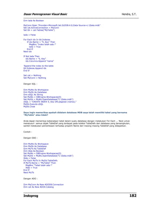 Dasar Pemrograman Visual Basic Hendra, S.T.
Indoprog 182
Dim lada As Boolean
MyConn.Open "Provider=Microsoft.Jet.OLEDB.4.0;Data Source=c:Data.mdb"
Set cat.ActiveConnection = MyConn
Set tbl = cat.Tables("MyTable")
lada = False
For Each idx In tbl.Indexes
If idx.Name = "S_Key" Then
MsgBox "Index telah ada !"
lada = True
End If
Next idx
If Not lada Then
idx.Name = "S_Key"
idx.Columns.Append "nama"
'Append the index to the table
tbl.Indexes.Append idx
End If
Set cat = Nothing
Set MyConn = Nothing
Dengan SQL :
Dim MyWs As Workspace
Dim MyDb As Database
Dim sSQL As String
Set MyWs = DBEngine.Workspaces(0)
Set MyDb = MyWs.OpenDatabase("C:Data.mdb")
sSQL = "CREATE INDEX S_Key ON pegawai (nama);"
MyDb.Execute sSQL
MyDb.Close
Saya ingin memeriksa apakah didalam database MDB saya telah memiliki tabel yang bernama
"MyTable" atau tidak?
Anda dapat memeriksa keberadaan tabel dalam suatu database dengan melakukan For Each ... Next untuk
menelusuri semua objek TableDef yang terdapat pada koleksi TableDefs dari database yang bersangkutan,
sambil melakukan pemeriksaan terhadap properti Name dari masing-masing TableDef yang didapatkan.
Contoh :
Dengan DAO :
Dim MyWs As Workspace
Dim MyDb As Database
Dim MyTb As TableDef
Dim lAda As Boolean
Set MyWs = DBEngine.Workspaces(0)
Set MyDb = MyWs.OpenDatabase("C:Data.mdb")
lAda = False
For Each MyTb In MyDb.TableDefs
If MyTb.Name = "MyTable" Then
MsgBox "Tabel telah ada !"
lAda = True
End If
Next MyTb
Dengan ADO :
Dim MyConn As New ADODB.Connection
Dim cat As New ADOX.Catalog
 