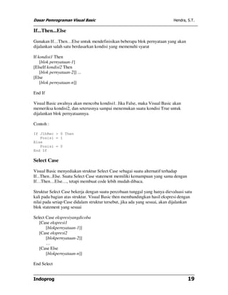 Dasar Pemrograman Visual Basic Hendra, S.T.
Indoprog 19
If...Then...Else
Gunakan If…Then…Else untuk mendefinisikan beberapa blok pernyataan yang akan
dijalankan salah satu berdasarkan kondisi yang memenuhi syarat
If kondisi1 Then
[blok pernyataan-1]
[ElseIf kondisi2 Then
[blok pernyataan-2]] ...
[Else
[blok pernyataan-n]]
End If
Visual Basic awalnya akan mencoba kondisi1. Jika False, maka Visual Basic akan
memeriksa kondisi2, dan seterusnya sampai menemukan suatu kondisi True untuk
dijalankan blok pernyataannya.
Contoh :
If JlhRec > 0 Then
Posisi = 1
Else
Posisi = 0
End If
Select Case
Visual Basic menyediakan struktur Select Case sebagai suatu alternatif terhadap
If...Then...Else. Suatu Select Case statement memiliki kemampuan yang sama dengan
If…Then…Else…, tetapi membuat code lebih mudah dibaca.
Struktur Select Case bekerja dengan suatu percobaan tunggal yang hanya dievaluasi satu
kali pada bagian atas struktur. Visual Basic then membandingkan hasil ekspresi dengan
nilai pada setiap Case didalam struktur tersebut, jika ada yang sesuai, akan dijalankan
blok statement yang sesuai
Select Case ekspresiyangdicoba
[Case ekspresi1
[blokpernyataan-1]]
[Case ekspresi2
[blokpernyataan-2]]
…
[Case Else
[blokpernyataan-n]]
End Select
 