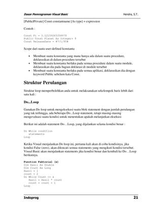 Dasar Pemrograman Visual Basic Hendra, S.T.
Indoprog 21
[Public|Private] Const constantname [As type] = expression
Contoh :
Const Pi = 3.12159265358979
Public Const Planet As Integer= 9
Const ReleaseDate = #7/1/95#
Scope dari suatu user-defined konstanta
• Membuat suatu konstanta yang mana hanya ada dalam suatu procedure,
deklarasikan di dalam procedure tersebut
• Membuat suatu konstanta berlaku pada semua procedure dalam suatu module,
deklarasikan dia pada bagian deklarasi di module tersebut
• Membuat suatu konstanta berlaku pada semua aplikasi, deklarasikan dia dengan
keyword Public sebelum kata Const.
Struktur Perulangan
Struktur loop memperbolehkan anda untuk melaksanakan sekelompok baris lebih dari
satu kali :
Do...Loop
Gunakan Do loop untuk mengeksekusi suatu blok statement dengan jumlah perulangan
yang tak terhingga, ada beberapa Do...Loop statement, tetapi masing-masing
mengevaluasi suatu kondisi untuk menentukan apakah melanjutkan eksekusi
Berikut ini adalah statement Do…Loop, yang dijalankan selama kondisi benar :
Do While condition
statements
Loop
Ketika Visual menjalankan Do loop ini, pertama kali akan di coba kondisinya, jika
kondisi False (zero), akan diloncati semua statements yang mengikuti kondisi tersebut.
Visual Basic akan menjalankan statements jika kondisi benar dan kembali ke Do…Loop
berikutnya.
Function Faktorial (x)
Dim Hasil As Double
Dim Count As Long
Hasil = 1
count = 2
Do While Count <= x
Hasil = Hasil * count
count = count + 1
Loop
 