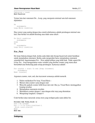 Dasar Pemrograman Visual Basic Hendra, S.T.
Indoprog 22
Faktorial = count
End Function
Variasi lain dari statement Do…Loop, yang menjamin minimal satu kali statement
dijalankan :
Do
statements
Loop While condition
Dua variasi yang analog dengan dua contoh sebelumnya adalah perulangan minimal satu
kali. Dan berikut ini adalah berulang atau tidak sama sekali :
Do Until condition
statements
Loop
Do
statements
Loop Until condition
For...Next
Do loops bekerja dengan baik, ketika anda tidak tahu berapa bayak kali untuk butuhkan
untuk menjalankan statement. Ketika anda mengetahui harus menjalankan statement
sejumlah kali, bagaimanapun For…Next adalah pilihan yang lebih baik. Tidak seperti Do
Loop, For…loop menggunakan suatu variabel yang disebut counter yang mana akan
bertambah atau berkurang pada setiap perulangan. Syntaxnya adalah :
For counter = start To end [Step increment]
statements
Next [counter]
Argumen counter, start, end, dan increment semuanya adalah numerik
1. Dalam melakukan For loop, Visual Basic :
2. Menset nilai counter sama dengan start
3. Mencoba apakah counter lebih besar dari end. Jika ya, Visual Basic meninggalkan
looping tersebut.
4. Menjalankan statements tersebut.
5. Menaikkan counter dengan 1 atau dengan nilai step yang ditentukan
6. Mengulangi langkah 2 sampai 4
Code berikut akan mencetak semua item yang terdapat pada suatu daftar list.
Private Sub Form_Click ()
Dim I As Integer
For i = 0 To List1.ListCount-1
Print List1.List(I)
Next
End Sub
 