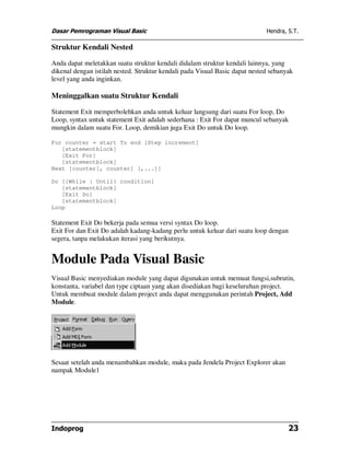 Dasar Pemrograman Visual Basic Hendra, S.T.
Indoprog 23
Struktur Kendali Nested
Anda dapat meletakkan suatu struktur kendali didalam struktur kendali lainnya, yang
dikenal dengan istilah nested. Struktur kendali pada Visual Basic dapat nested sebanyak
level yang anda inginkan.
Meninggalkan suatu Struktur Kendali
Statement Exit memperbolehkan anda untuk keluar langsung dari suatu For loop, Do
Loop, syntax untuk statement Exit adalah sederhana : Exit For dapat muncul sebanyak
mungkin dalam suatu For. Loop, demikian juga Exit Do untuk Do loop.
For counter = start To end [Step increment]
[statementblock]
[Exit For]
[statementblock]
Next [counter[, counter] [,...]]
Do [{While | Until} condition]
[statementblock]
[Exit Do]
[statementblock]
Loop
Statement Exit Do bekerja pada semua versi syntax Do loop.
Exit For dan Exit Do adalah kadang-kadang perlu untuk keluar dari suatu loop dengan
segera, tanpa melakukan iterasi yang berikutnya.
Module Pada Visual Basic
Visual Basic menyediakan module yang dapat digunakan untuk memuat fungsi,subrutin,
konstanta, variabel dan type ciptaan yang akan disediakan bagi keseluruhan project.
Untuk membuat module dalam project anda dapat menggunakan perintah Project, Add
Module.
Sesaat setelah anda menambahkan module, maka pada Jendela Project Explorer akan
nampak Module1
 