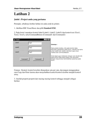 Dasar Pemrograman Visual Basic Hendra, S.T.
Indoprog 28
Latihan 2
Judul : Project anda yang pertama
Petunjuk, sebaiknya lembar latihan ini anda cetak ke printer.
1. Aktifkan IDE Visual Basic dan pilih Standard EXE.
2. Pada form1 tanamkan kontrol label (Label1, Label2, Label3) dan kontrol text (Text1,
Text2, Text3), serta CommandButton (Command1 dan Command2)
Caranya :
Pada jendela toolbox, klik pada kontrol label,
kemudian gambarkan pada Form1, lakukan hal sama
untuk Label2 dan Label3, demikian juga untuk
Textbox dan CommandButton.
Anda dapat juga melakukan dengan cara double klik
pada kontrol label pada toolbox dan kemudian
dengan drag & drop memindahkan posisinya pada
form1
Catatan : Kontrol, kontrol tersebut ditanamkan satu per satu, dan jangan menggunakan
cara Copy dan Paste karena akan menyebabkan kontrol-kontrol tersebut menjadi kontrol
array.
3. Aturlah properti-properti dari masing-masing kontrol sehingga menjadi sebagai
berikut:
 