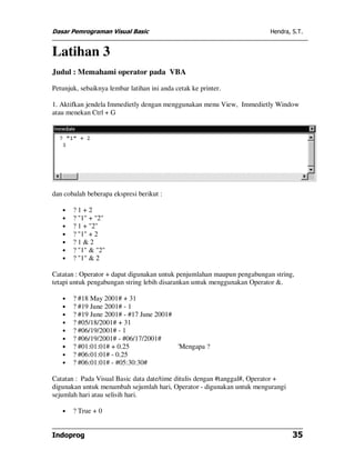 Dasar Pemrograman Visual Basic Hendra, S.T.
Indoprog 35
Latihan 3
Judul : Memahami operator pada VBA
Petunjuk, sebaiknya lembar latihan ini anda cetak ke printer.
1. Aktifkan jendela Immedietly dengan menggunakan menu View, Immedietly Window
atau menekan Ctrl + G
dan cobalah beberapa ekspresi berikut :
• ? 1 + 2
• ? "1" + "2"
• ? 1 + "2"
• ? "1" + 2
• ? 1 & 2
• ? "1" & "2"
• ? "1" & 2
Catatan : Operator + dapat digunakan untuk penjumlahan maupun pengabungan string,
tetapi untuk pengabungan string lebih disarankan untuk menggunakan Operator &.
• ? #18 May 2001# + 31
• ? #19 June 2001# - 1
• ? #19 June 2001# - #17 June 2001#
• ? #05/18/2001# + 31
• ? #06/19/2001# - 1
• ? #06/19/2001# - #06/17/2001#
• ? #01:01:01# + 0.25 'Mengapa ?
• ? #06:01:01# - 0.25
• ? #06:01:01# - #05:30:30#
Catatan : Pada Visual Basic data date/time ditulis dengan #tanggal#, Operator +
digunakan untuk menambah sejumlah hari, Operator - digunakan untuk mengurangi
sejumlah hari atau selisih hari.
• ? True + 0
 