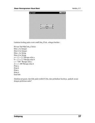 Dasar Pemrograman Visual Basic Hendra, S.T.
Indoprog 37
Lakukan koding pada event cmdCoba_Click, sebagai berikut :
Private Sub MyCoba_Click()
Dim a As Integer
Dim b As Integer
Dim c As String
Dim d As String
a = 1.2 + 2.2 'Berapa nilai a
b = 1.3 + 2.3 'Berapa nilai b
c = "100" 'Berapa nilai c
d = c + 200 'Berapa nilai d
Print a
Print b
Print c
Print d
End Sub
Jalankan program, dan klik pada tombol Coba, dan perhatikan hasilnya, apakah sesuai
dengan perkiraan anda?
 