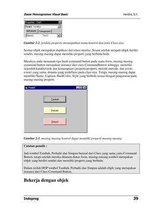 Dasar Pemrograman Visual Basic Hendra, S.T.
Indoprog 39
Gambar 2-2, jendela property menunjukkan nama kontrol dan jenis Class-nya
Semua objek merupakan duplikasi dari class mereka. Sesaat setelah menjadi objek berdiri
sendiri, masing-masing dapat memiliki properti yang berbeda-beda.
Misalnya anda menanam tiga buah command button pada suatu form, masing-masing
command button merupakan instance dari class CommandButton sehingga memiliki
sejumlah karakteristik dan kemampuan (properti-properti, metode-metode, dan event-
event) yang sama, dimana yang terdefinisi pada class-nya. Tetapi, masing-masing dapat
memiliki Name, Caption, BackColor, Style yang berbeda sesuai dengan pengaturan pada
masing-masing properti.
Gambar 2-3, masing-masing kontrol dapat memiliki properti masing-masing
Catatan penulis :
Jadi tombol Tambah, Perbaiki dan Simpan berasal dari Class yang sama yaitu Command
Button, tetapi setelah mereka ditanam diatas form, masing-masing tombol merupakan
objek yang berdiri sendiri dan memiliki properti yang berbeda.
Dalam istilah OOP tombol Tambah, Perbaiki dan Simpan adalah objek yang merupakan
instance dari Class Command Button.
Bekerja dengan objek
 